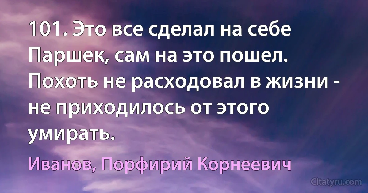 101. Это все сделал на себе Паршек, сам на это пошел. Похоть не расходовал в жизни - не приходилось от этого умирать. (Иванов, Порфирий Корнеевич)