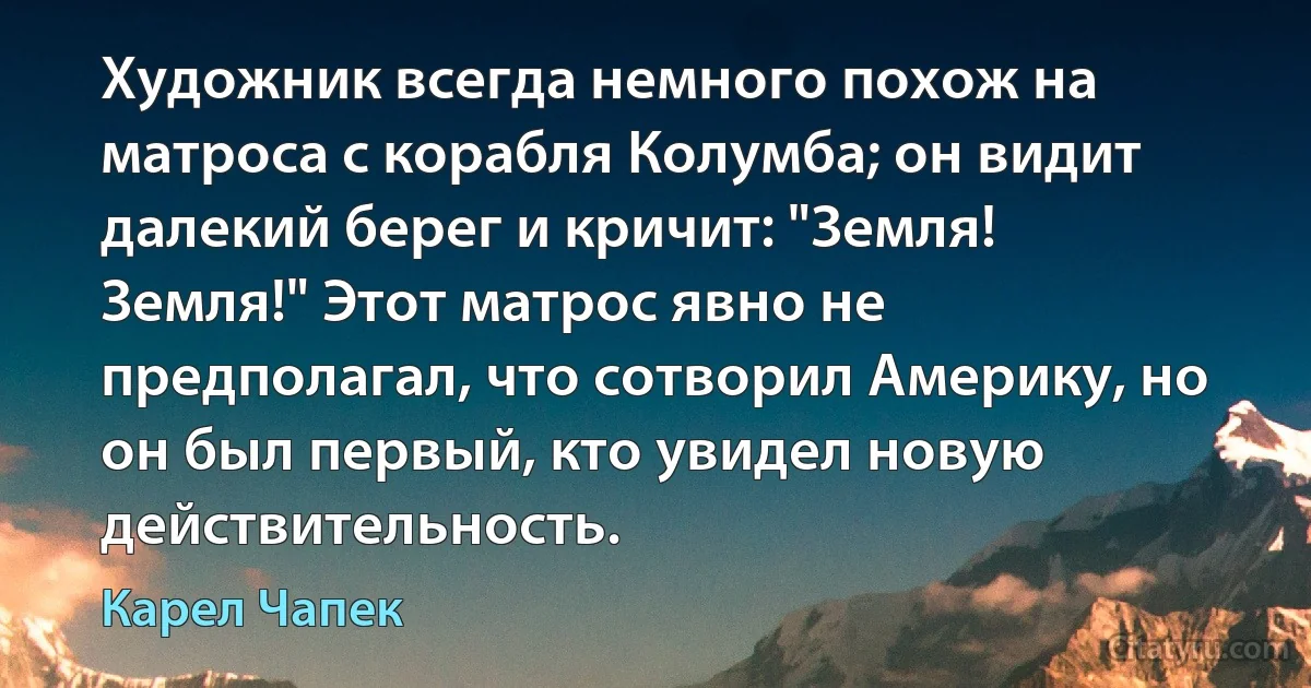 Художник всегда немного похож на матроса с корабля Колумба; он видит далекий берег и кричит: "Земля! Земля!" Этот матрос явно не предполагал, что сотворил Америку, но он был первый, кто увидел новую действительность. (Карел Чапек)