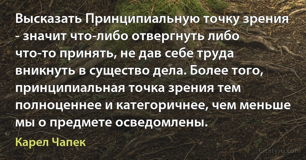 Высказать Принципиальную точку зрения - значит что-либо отвергнуть либо что-то принять, не дав себе труда вникнуть в существо дела. Более того, принципиальная точка зрения тем полноценнее и категоричнее, чем меньше мы о предмете осведомлены. (Карел Чапек)