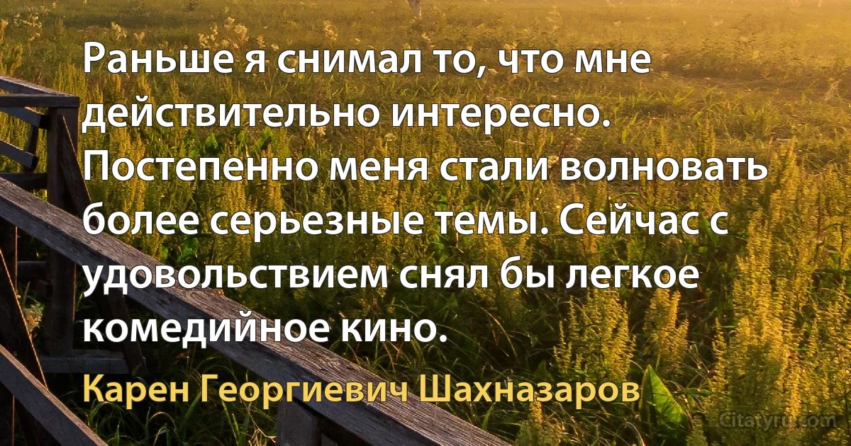 Раньше я снимал то, что мне действительно интересно. Постепенно меня стали волновать более серьезные темы. Сейчас с удовольствием снял бы легкое комедийное кино. (Карен Георгиевич Шахназаров)