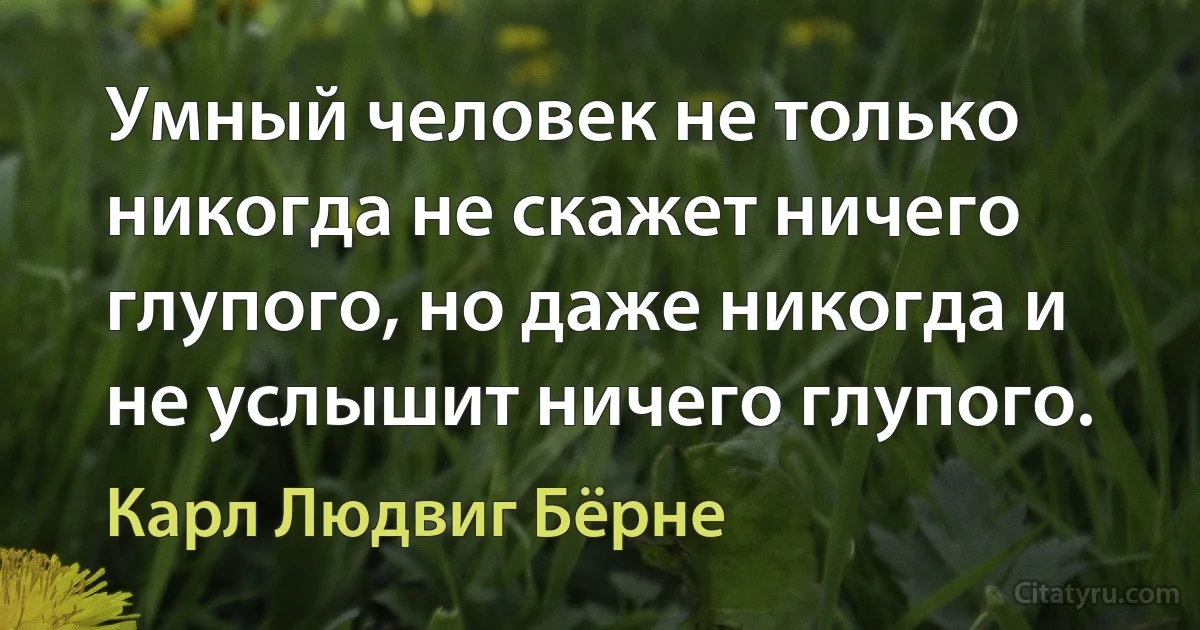 Умный человек не только никогда не скажет ничего глупого, но даже никогда и не услышит ничего глупого. (Карл Людвиг Бёрне)