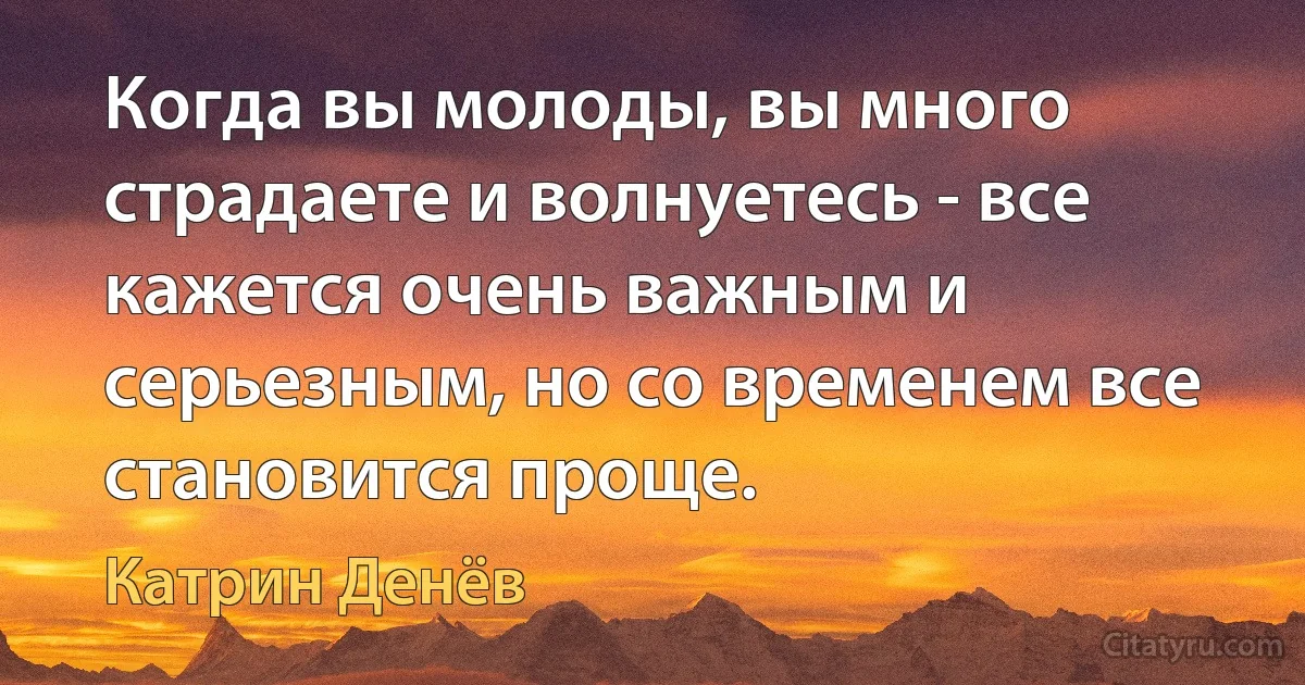 Когда вы молоды, вы много страдаете и волнуетесь - все кажется очень важным и серьезным, но со временем все становится проще. (Катрин Денёв)