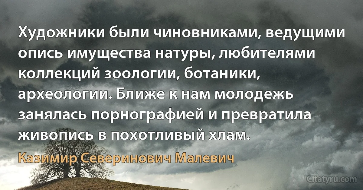 Художники были чиновниками, ведущими опись имущества натуры, любителями коллекций зоологии, ботаники, археологии. Ближе к нам молодежь занялась порнографией и превратила живопись в похотливый хлам. (Казимир Северинович Малевич)