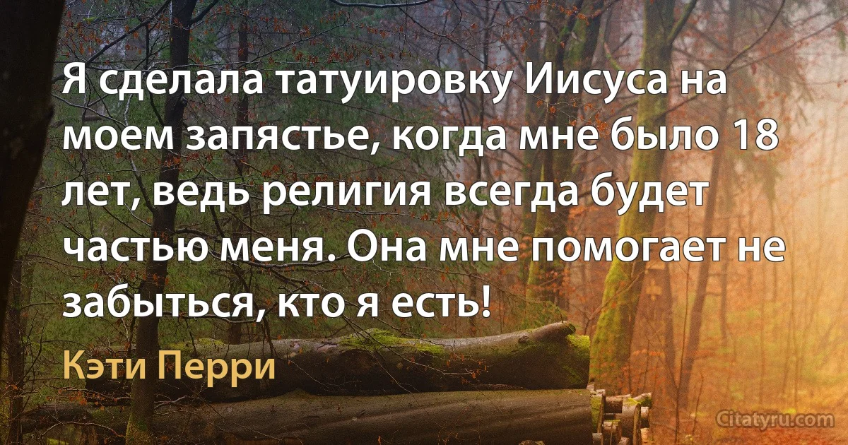 Я сделала татуировку Иисуса на моем запястье, когда мне было 18 лет, ведь религия всегда будет частью меня. Она мне помогает не забыться, кто я есть! (Кэти Перри)