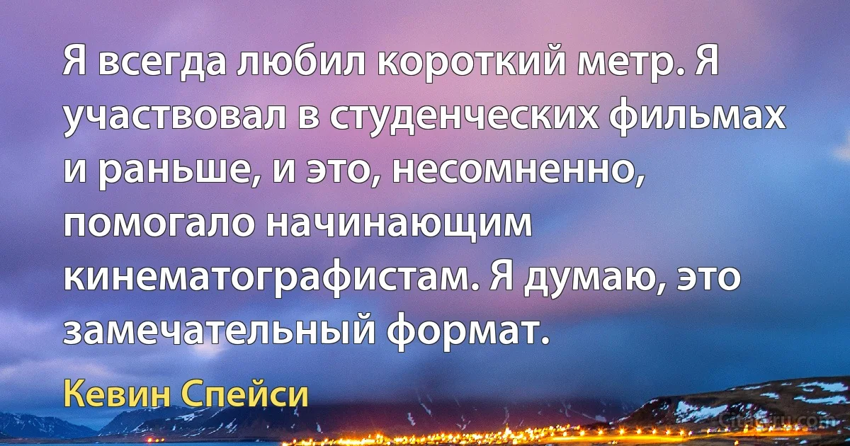 Я всегда любил короткий метр. Я участвовал в студенческих фильмах и раньше, и это, несомненно, помогало начинающим кинематографистам. Я думаю, это замечательный формат. (Кевин Спейси)