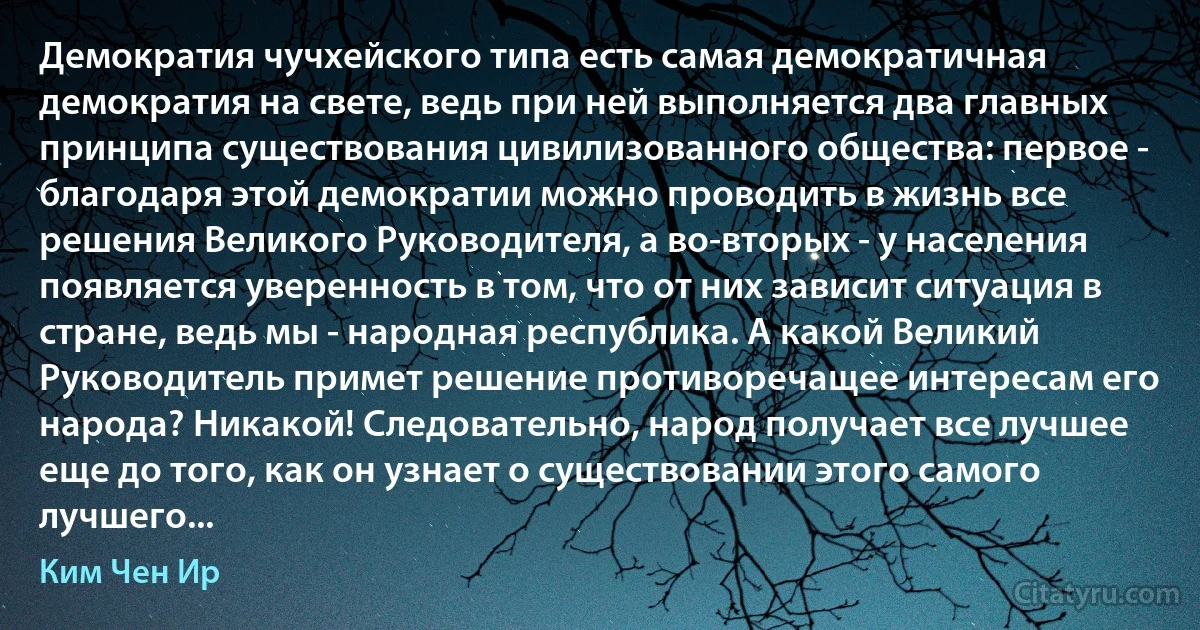 Демократия чучхейского типа есть самая демократичная демократия на свете, ведь при ней выполняется два главных принципа существования цивилизованного общества: первое - благодаря этой демократии можно проводить в жизнь все решения Великого Руководителя, а во-вторых - у населения появляется уверенность в том, что от них зависит ситуация в стране, ведь мы - народная республика. А какой Великий Руководитель примет решение противоречащее интересам его народа? Никакой! Следовательно, народ получает все лучшее еще до того, как он узнает о существовании этого самого лучшего... (Ким Чен Ир)