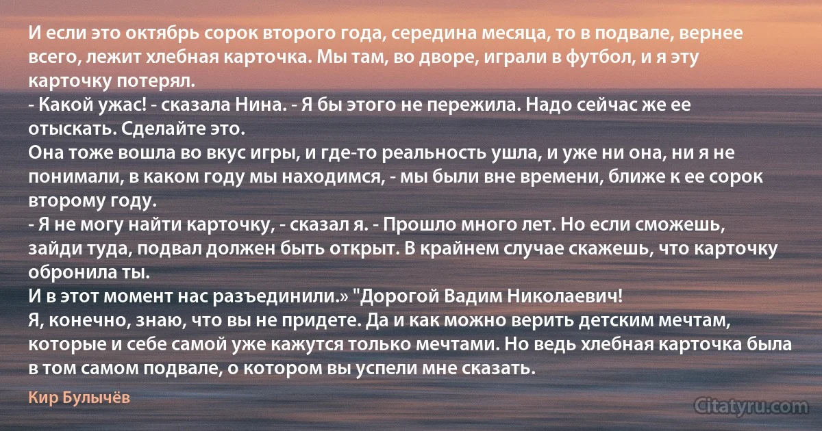 И если это октябрь сорок второго года, середина месяца, то в подвале, вернее всего, лежит хлебная карточка. Мы там, во дворе, играли в футбол, и я эту карточку потерял.
- Какой ужас! - сказала Нина. - Я бы этого не пережила. Надо сейчас же ее отыскать. Сделайте это.
Она тоже вошла во вкус игры, и где-то реальность ушла, и уже ни она, ни я не понимали, в каком году мы находимся, - мы были вне времени, ближе к ее сорок второму году.
- Я не могу найти карточку, - сказал я. - Прошло много лет. Но если сможешь, зайди туда, подвал должен быть открыт. В крайнем случае скажешь, что карточку обронила ты.
И в этот момент нас разъединили.» "Дорогой Вадим Николаевич!
Я, конечно, знаю, что вы не придете. Да и как можно верить детским мечтам, которые и себе самой уже кажутся только мечтами. Но ведь хлебная карточка была в том самом подвале, о котором вы успели мне сказать. (Кир Булычёв)