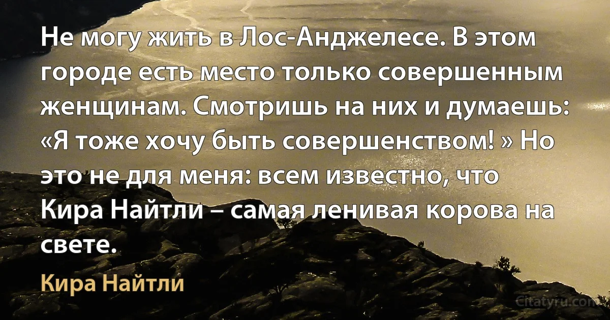 Не могу жить в Лос-Анджелесе. В этом городе есть место только совершенным женщинам. Смотришь на них и думаешь: «Я тоже хочу быть совершенством! » Но это не для меня: всем известно, что Кира Найтли – самая ленивая корова на свете. (Кира Найтли)