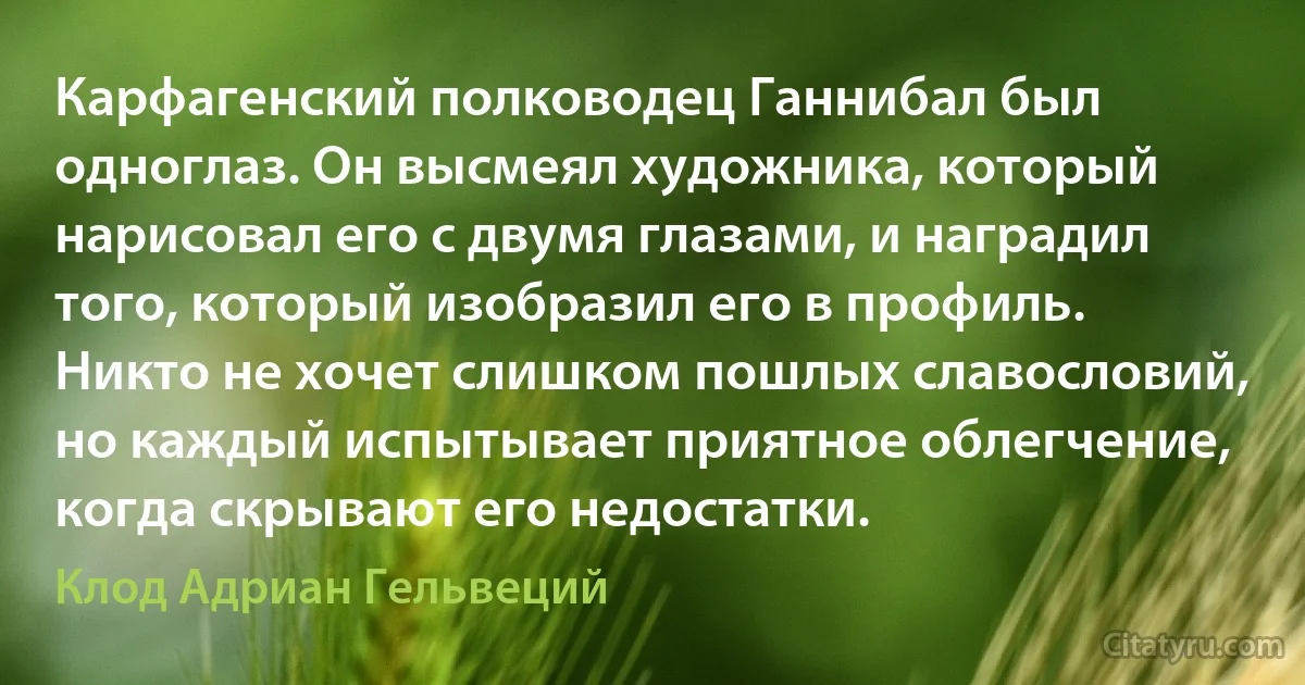 Карфагенский полководец Ганнибал был одноглаз. Он высмеял художника, который нарисовал его с двумя глазами, и наградил того, который изобразил его в профиль. Никто не хочет слишком пошлых славословий, но каждый испытывает приятное облегчение, когда скрывают его недостатки. (Клод Адриан Гельвеций)