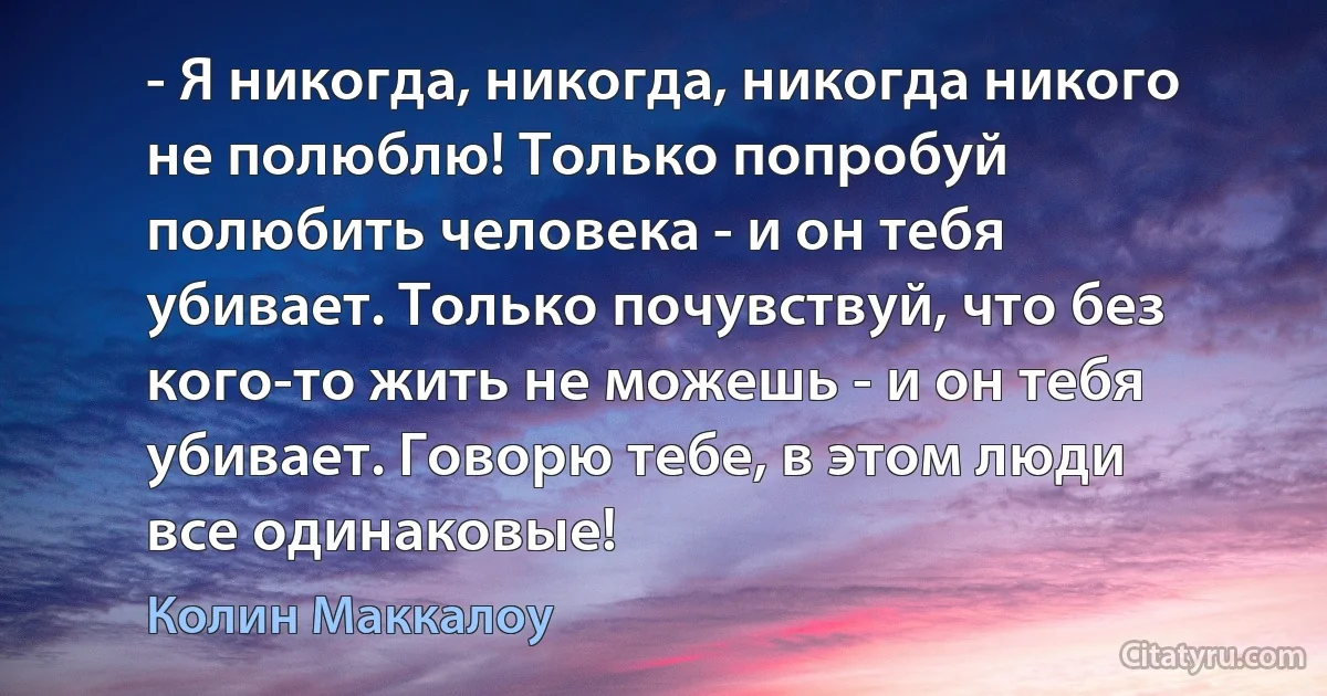 - Я никогда, никогда, никогда никого
не полюблю! Только попробуй
полюбить человека - и он тебя
убивает. Только почувствуй, что без
кого-то жить не можешь - и он тебя
убивает. Говорю тебе, в этом люди
все одинаковые! (Колин Маккалоу)