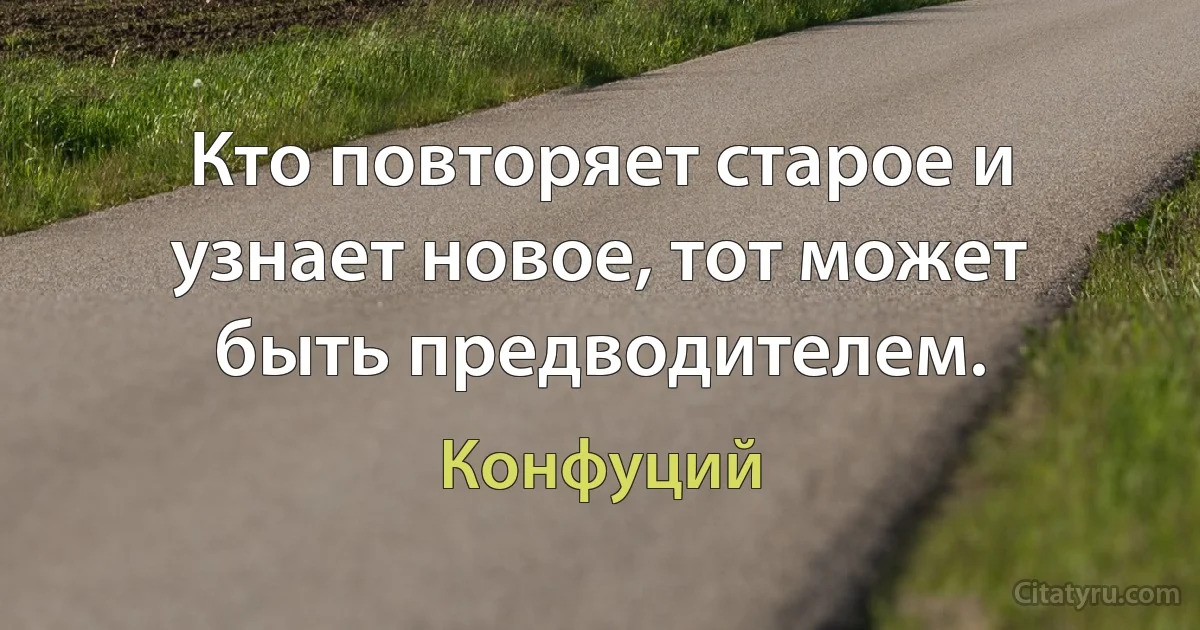 Кто повторяет старое и узнает новое, тот может быть предводителем. (Конфуций)