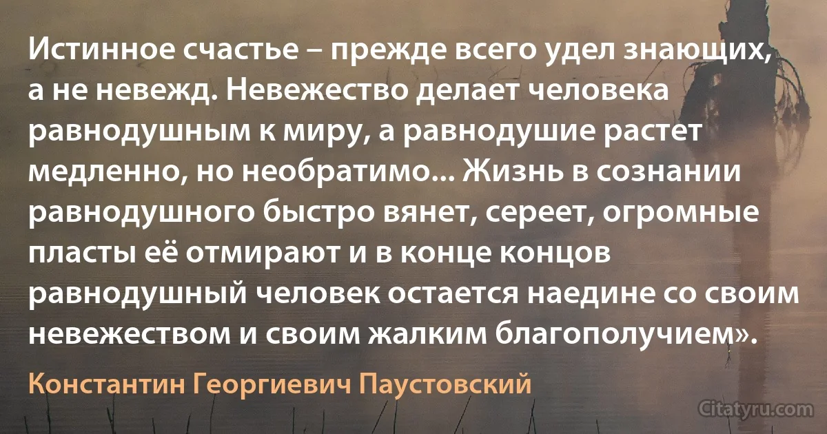 Истинное счастье – прежде всего удел знающих, а не невежд. Невежество делает человека равнодушным к миру, а равнодушие растет медленно, но необратимо... Жизнь в сознании равнодушного быстро вянет, сереет, огромные пласты её отмирают и в конце концов равнодушный человек остается наедине со своим невежеством и своим жалким благополучием». (Константин Георгиевич Паустовский)