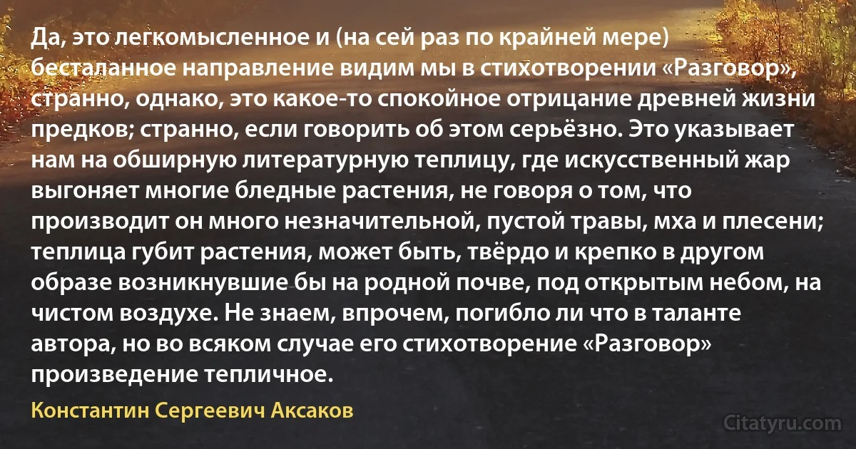 Да, это легкомысленное и (на сей раз по крайней мере) бесталанное направление видим мы в стихотворении «Разговор», странно, однако, это какое-то спокойное отрицание древней жизни предков; странно, если говорить об этом серьёзно. Это указывает нам на обширную литературную теплицу, где искусственный жар выгоняет многие бледные растения, не говоря о том, что производит он много незначительной, пустой травы, мха и плесени; теплица губит растения, может быть, твёрдо и крепко в другом образе возникнувшие бы на родной почве, под открытым небом, на чистом воздухе. Не знаем, впрочем, погибло ли что в таланте автора, но во всяком случае его стихотворение «Разговор» произведение тепличное. (Константин Сергеевич Аксаков)