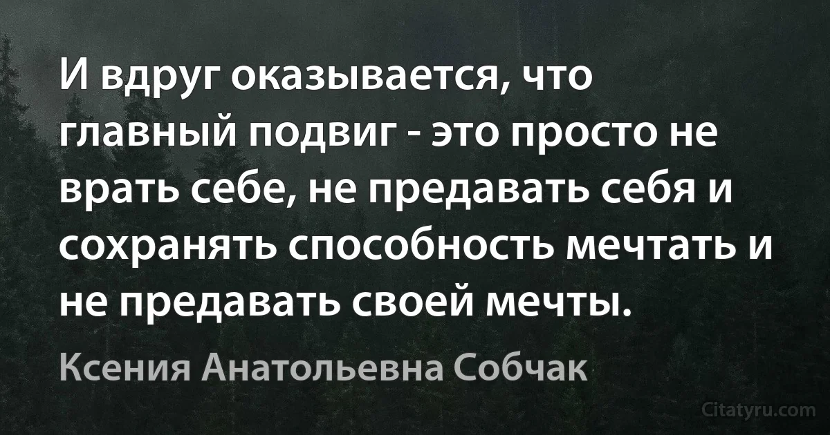 И вдруг оказывается, что главный подвиг - это просто не врать себе, не предавать себя и сохранять способность мечтать и не предавать своей мечты. (Ксения Анатольевна Собчак)