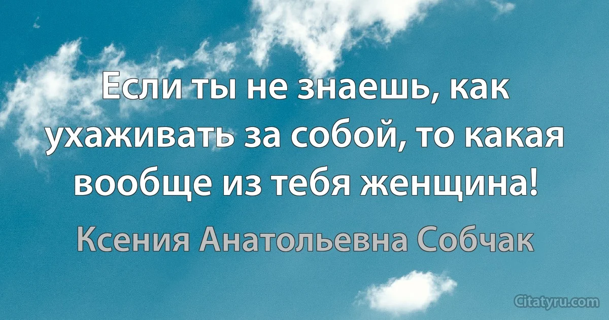 Если ты не знаешь, как ухаживать за собой, то какая вообще из тебя женщина! (Ксения Анатольевна Собчак)