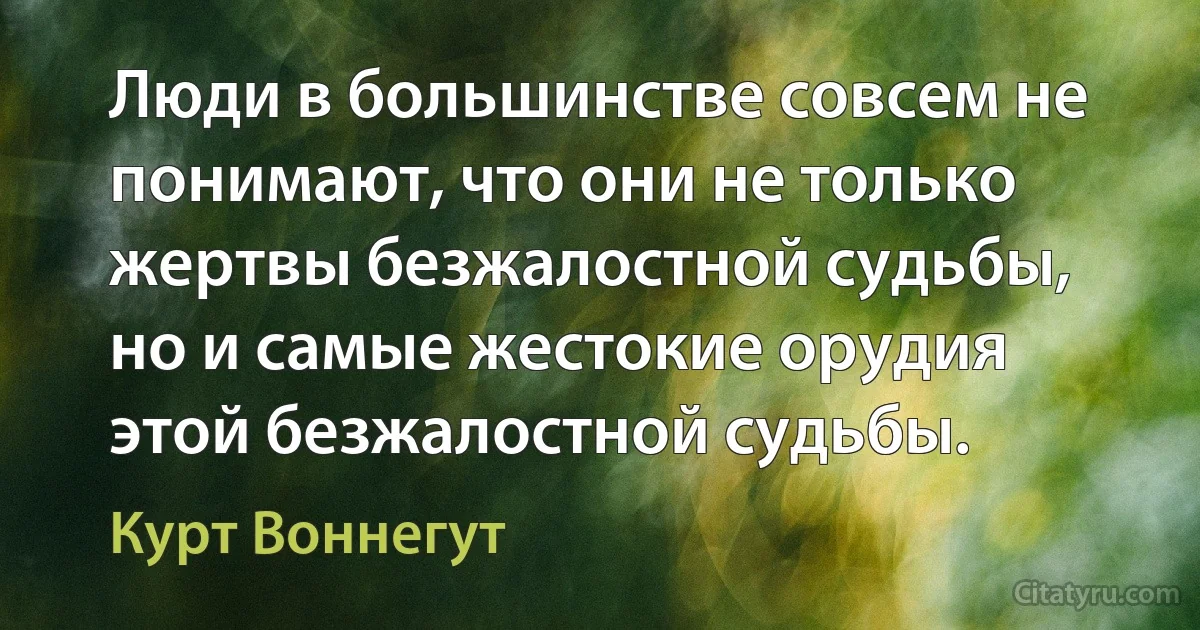 Люди в большинстве совсем не понимают, что они не только жертвы безжалостной судьбы, но и самые жестокие орудия этой безжалостной судьбы. (Курт Воннегут)