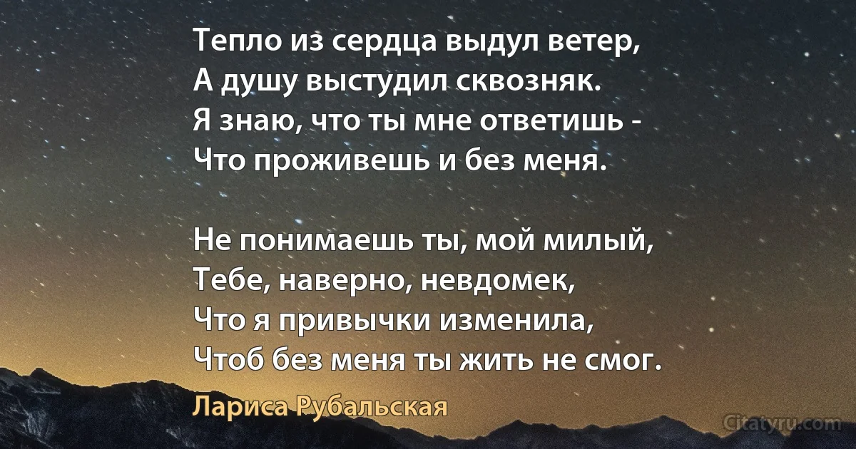 Тепло из сердца выдул ветер,
А душу выстудил сквозняк.
Я знаю, что ты мне ответишь -
Что проживешь и без меня.

Не понимаешь ты, мой милый,
Тебе, наверно, невдомек,
Что я привычки изменила,
Чтоб без меня ты жить не смог. (Лариса Рубальская)