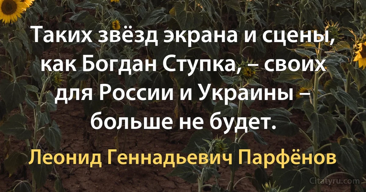 Таких звёзд экрана и сцены, как Богдан Ступка, – своих для России и Украины – больше не будет. (Леонид Геннадьевич Парфёнов)