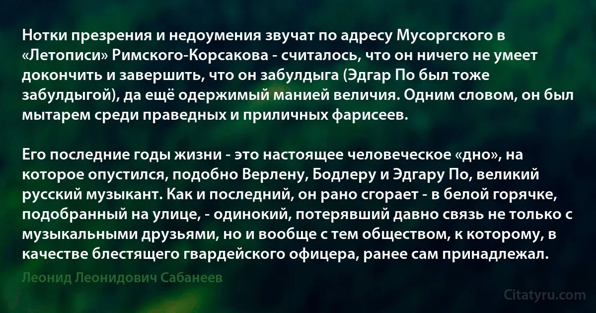 Нотки презрения и недоумения звучат по адресу Мусоргского в «Летописи» Римского-Корсакова - считалось, что он ничего не умеет докончить и завершить, что он забулдыга (Эдгар По был тоже забулдыгой), да ещё одержимый манией величия. Одним словом, он был мытарем среди праведных и приличных фарисеев.

Его последние годы жизни - это настоящее человеческое «дно», на которое опустился, подобно Верлену, Бодлеру и Эдгару По, великий русский музыкант. Как и последний, он рано сгорает - в белой горячке, подобранный на улице, - одинокий, потерявший давно связь не только с музыкальными друзьями, но и вообще с тем обществом, к которому, в качестве блестящего гвардейского офицера, ранее сам принадлежал. (Леонид Леонидович Сабанеев)