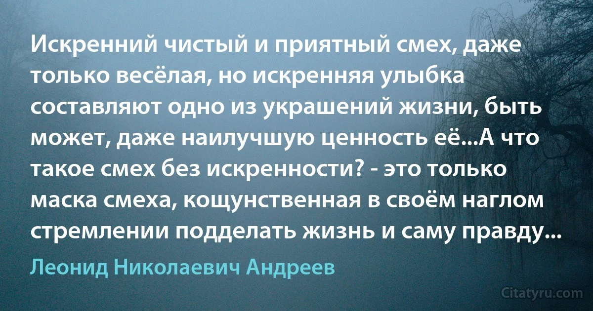 Искренний чистый и приятный смех, даже только весёлая, но искренняя улыбка составляют одно из украшений жизни, быть может, даже наилучшую ценность её...А что такое смех без искренности? - это только маска смеха, кощунственная в своём наглом стремлении подделать жизнь и саму правду... (Леонид Николаевич Андреев)