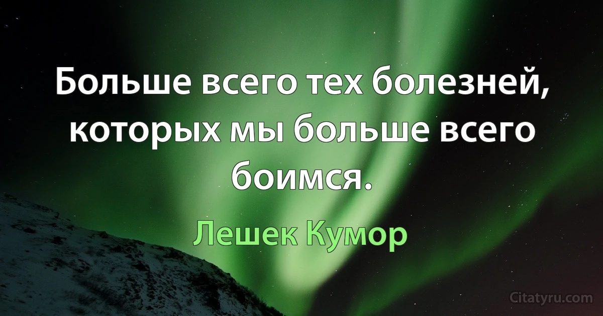 Больше всего тех болезней, которых мы больше всего боимся. (Лешек Кумор)