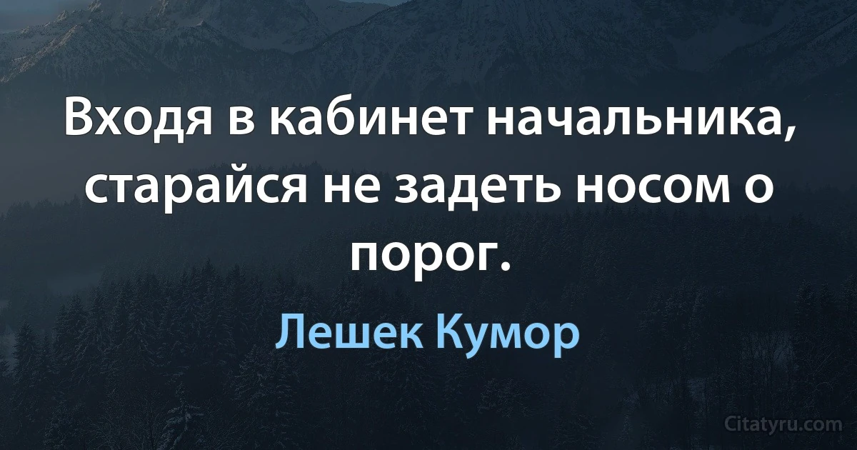 Входя в кабинет начальника, старайся не задеть носом о порог. (Лешек Кумор)