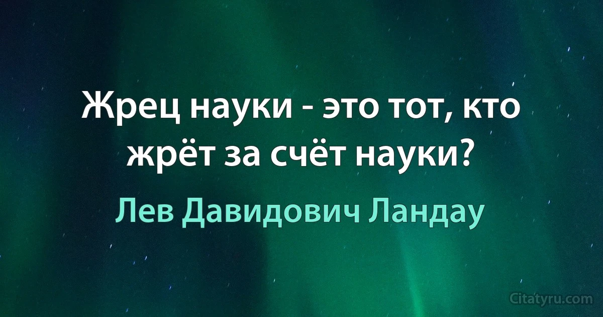 Жрец науки - это тот, кто жрёт за счёт науки? (Лев Давидович Ландау)