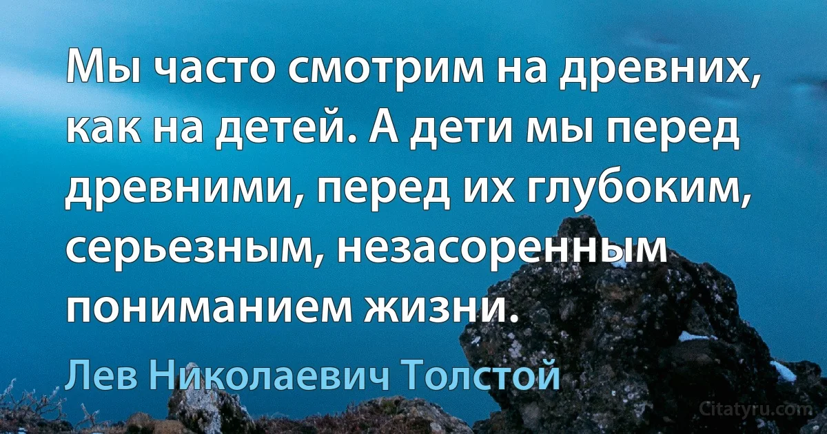 Мы часто смотрим на древних, как на детей. А дети мы перед древними, перед их глубоким, серьезным, незасоренным пониманием жизни. (Лев Николаевич Толстой)