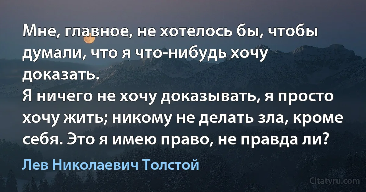 Мне, главное, не хотелось бы, чтобы думали, что я что-нибудь хочу доказать.
Я ничего не хочу доказывать, я просто хочу жить; никому не делать зла, кроме себя. Это я имею право, не правда ли? (Лев Николаевич Толстой)