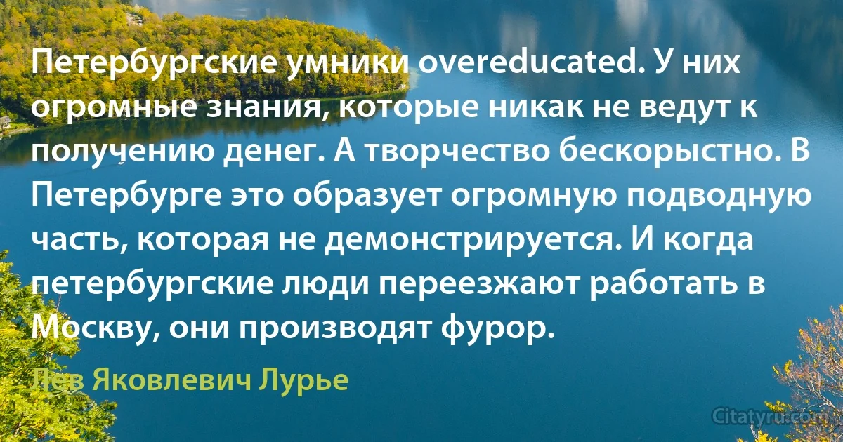 Петербургские умники overeducated. У них огромные знания, которые никак не ведут к получению денег. А творчество бескорыстно. В Петербурге это образует огромную подводную часть, которая не демонстрируется. И когда петербургские люди переезжают работать в Москву, они производят фурор. (Лев Яковлевич Лурье)