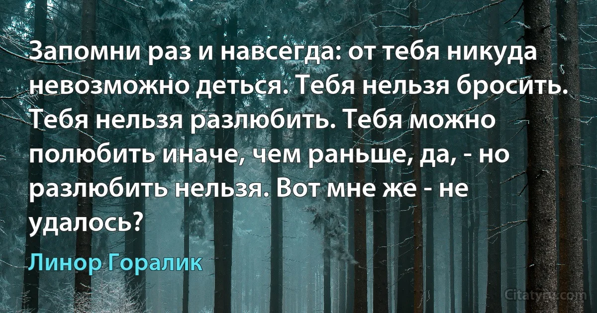 Запомни раз и навсегда: от тебя никуда невозможно деться. Тебя нельзя бросить. Тебя нельзя разлюбить. Тебя можно полюбить иначе, чем раньше, да, - но разлюбить нельзя. Вот мне же - не удалось? (Линор Горалик)