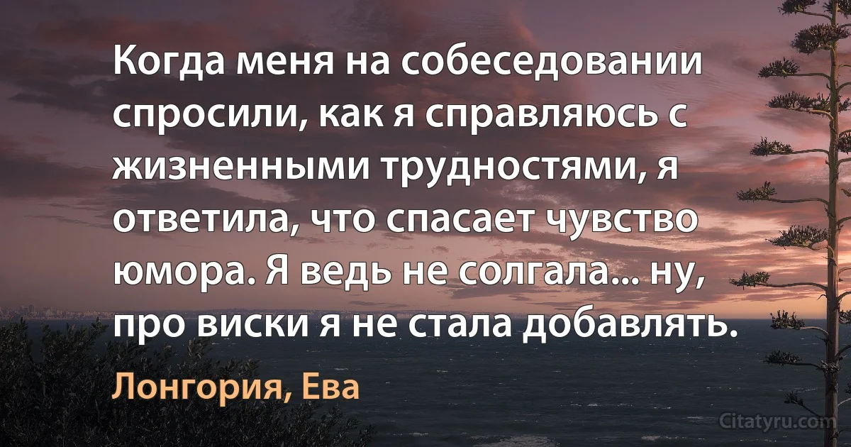 Когда меня на собеседовании спросили, как я справляюсь с жизненными трудностями, я ответила, что спасает чувство юмора. Я ведь не солгала... ну, про виски я не стала добавлять. (Лонгория, Ева)