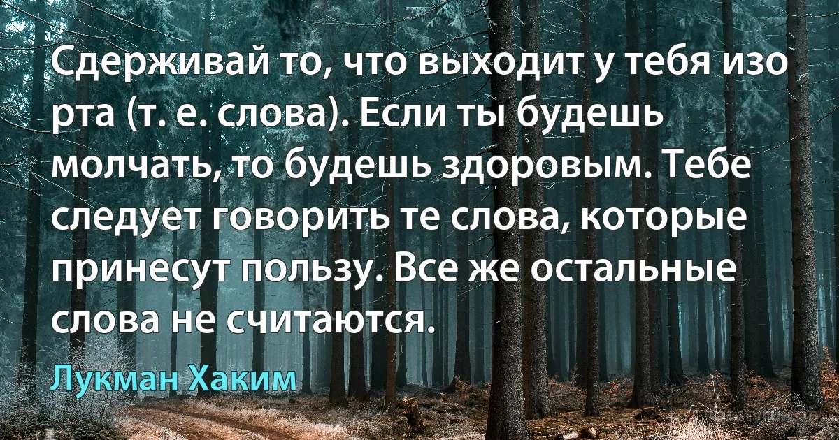 Сдерживай то, что выходит у тебя изо рта (т. е. слова). Если ты будешь молчать, то будешь здоровым. Тебе следует говорить те слова, которые принесут пользу. Все же остальные слова не считаются. (Лукман Хаким)