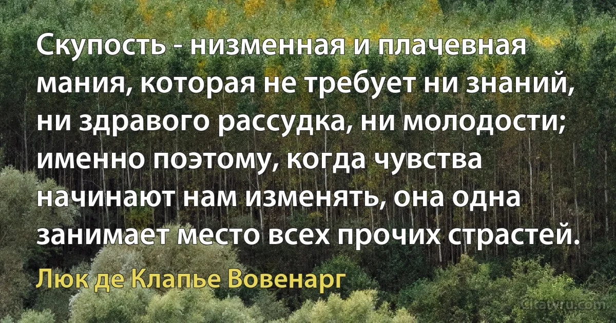 Скупость - низменная и плачевная мания, которая не требует ни знаний, ни здравого рассудка, ни молодости; именно поэтому, когда чувства начинают нам изменять, она одна занимает место всех прочих страстей. (Люк де Клапье Вовенарг)