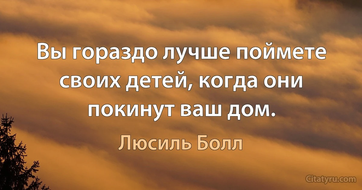 Вы гораздо лучше поймете своих детей, когда они покинут ваш дом. (Люсиль Болл)