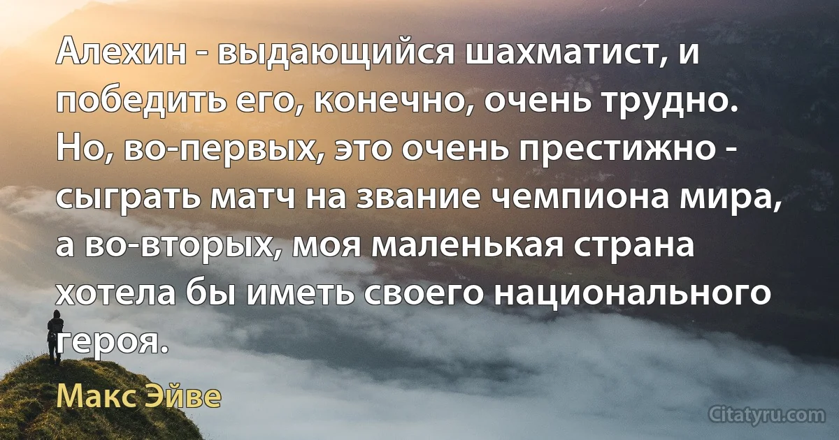 Алехин - выдающийся шахматист, и победить его, конечно, очень трудно. Но, во-первых, это очень престижно - сыграть матч на звание чемпиона мира, а во-вторых, моя маленькая страна хотела бы иметь своего национального героя. (Макс Эйве)