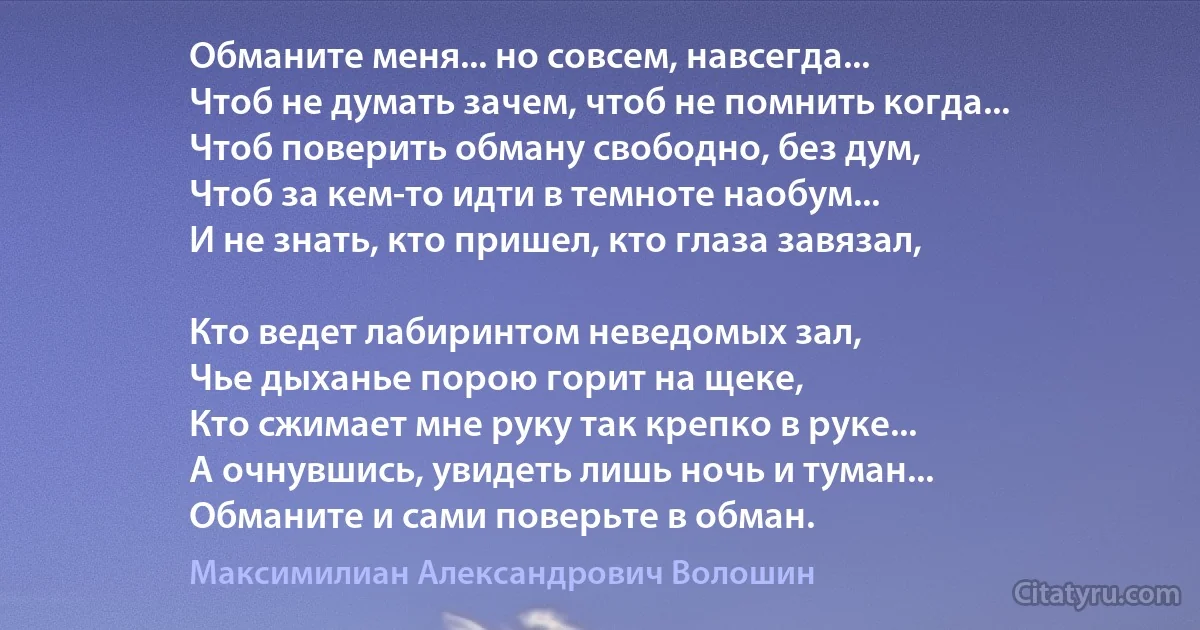 Обманите меня... но совсем, навсегда...
Чтоб не думать зачем, чтоб не помнить когда...
Чтоб поверить обману свободно, без дум,
Чтоб за кем-то идти в темноте наобум...
И не знать, кто пришел, кто глаза завязал,

Кто ведет лабиринтом неведомых зал,
Чье дыханье порою горит на щеке,
Кто сжимает мне руку так крепко в руке...
А очнувшись, увидеть лишь ночь и туман...
Обманите и сами поверьте в обман. (Максимилиан Александрович Волошин)