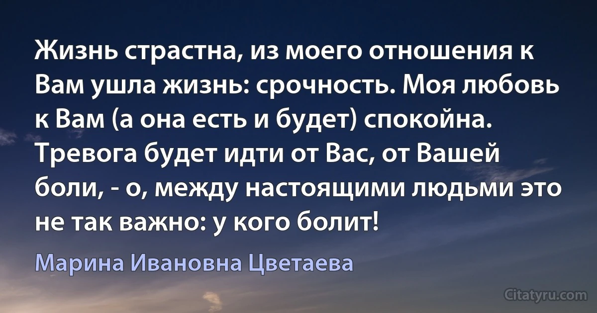 Жизнь страстна, из моего отношения к Вам ушла жизнь: срочность. Моя любовь к Вам (а она есть и будет) спокойна. Тревога будет идти от Вас, от Вашей боли, - о, между настоящими людьми это не так важно: у кого болит! (Марина Ивановна Цветаева)