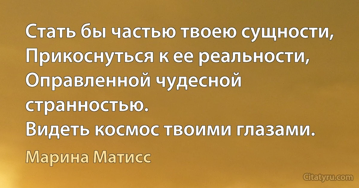 Стать бы частью твоею сущности,
Прикоснуться к ее реальности,
Оправленной чудесной странностью.
Видеть космос твоими глазами. (Марина Матисс)