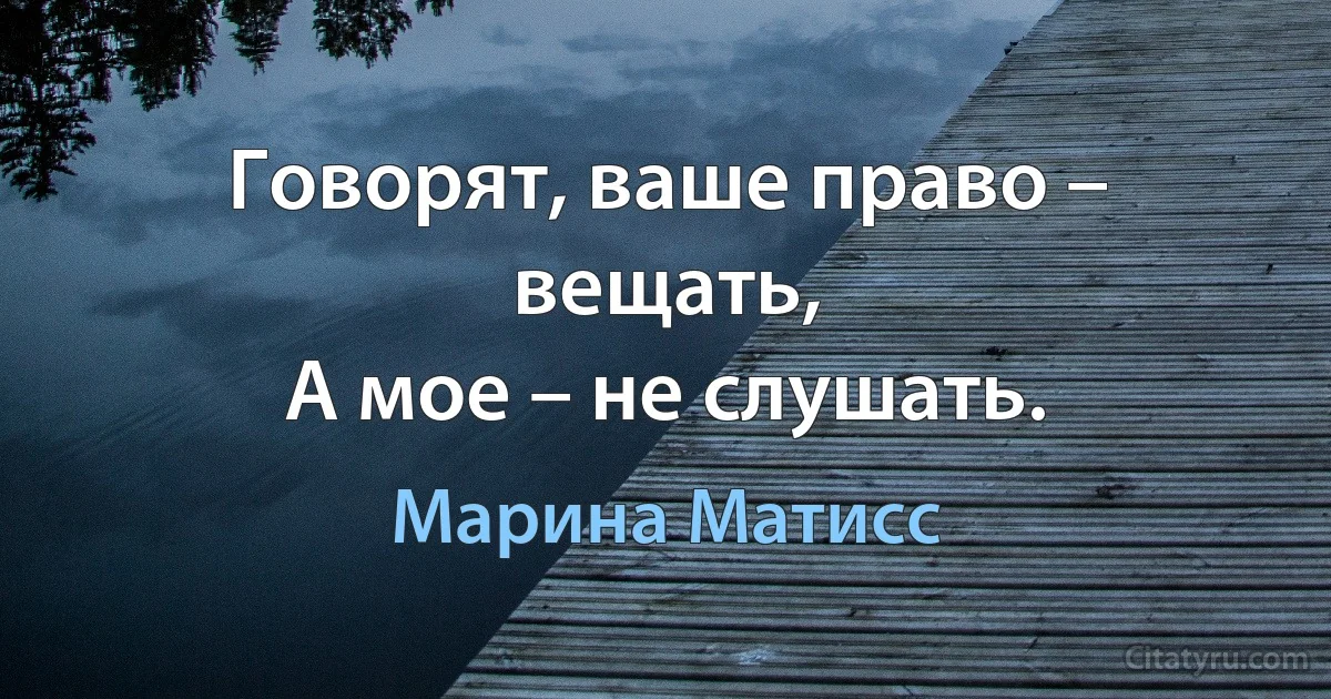 Говорят, ваше право – вещать,
А мое – не слушать. (Марина Матисс)