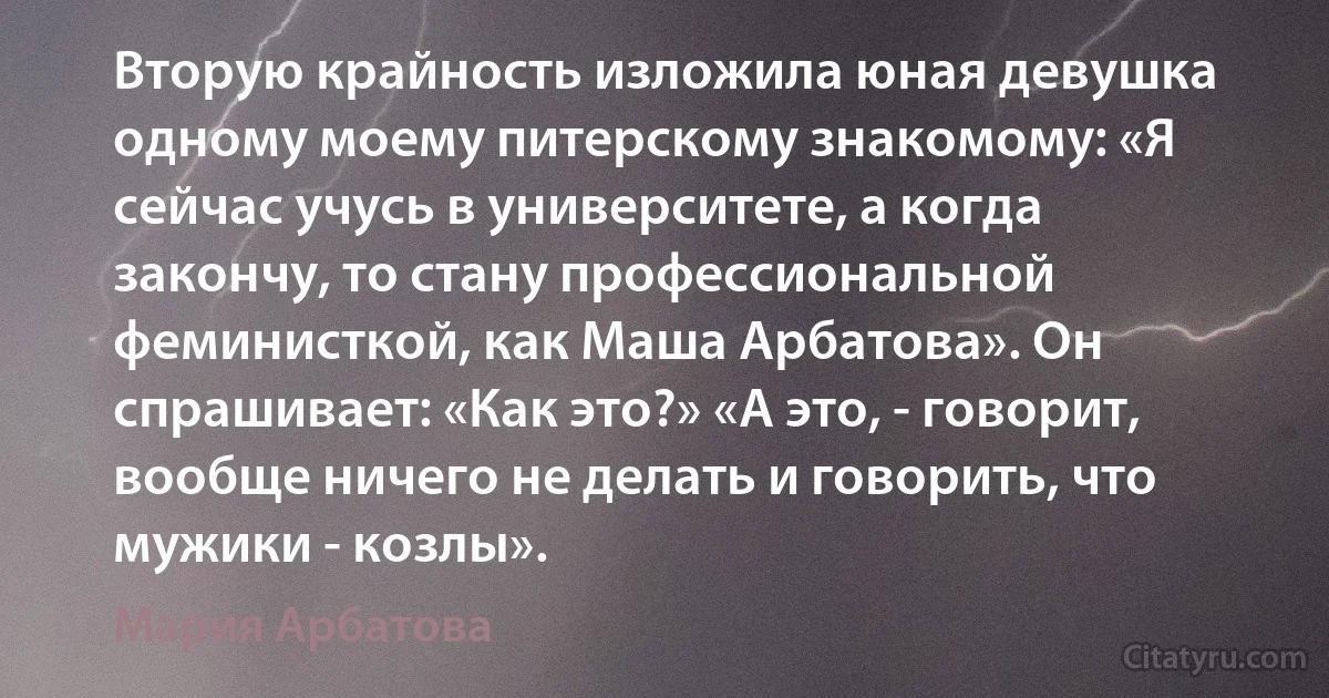 Вторую крайность изложила юная девушка одному моему питерскому знакомому: «Я сейчас учусь в университете, а когда закончу, то стану профессиональной феминисткой, как Маша Арбатова». Он спрашивает: «Как это?» «А это, - говорит, вообще ничего не делать и говорить, что мужики - козлы». (Мария Арбатова)