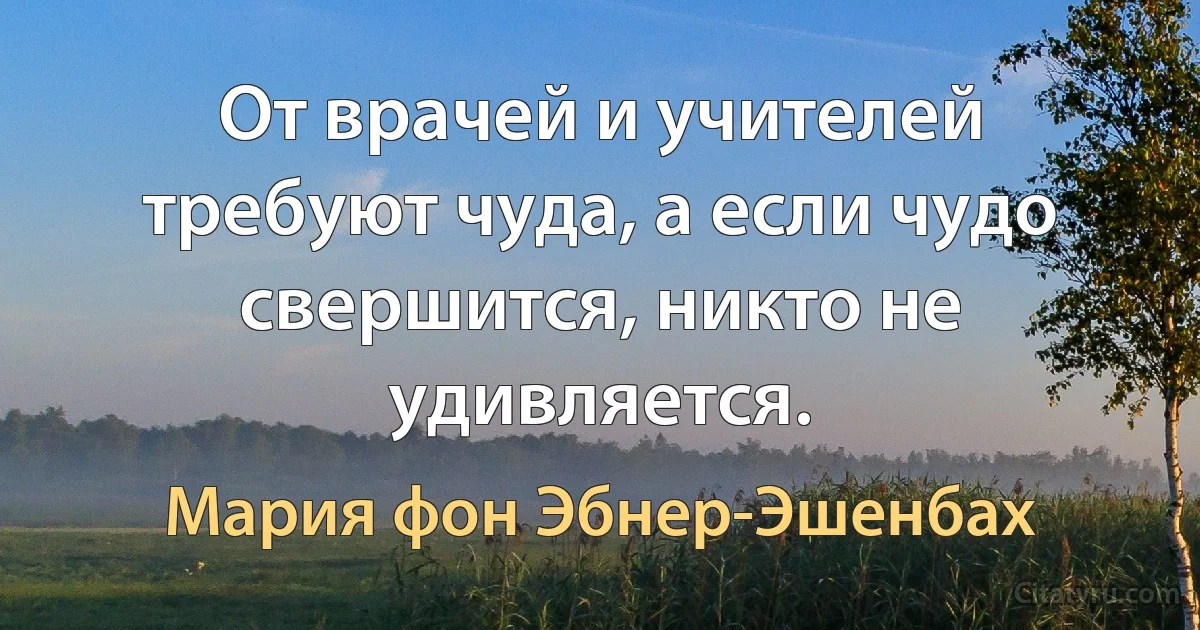 От врачей и учителей требуют чуда, а если чудо свершится, никто не удивляется. (Мария фон Эбнер-Эшенбах)