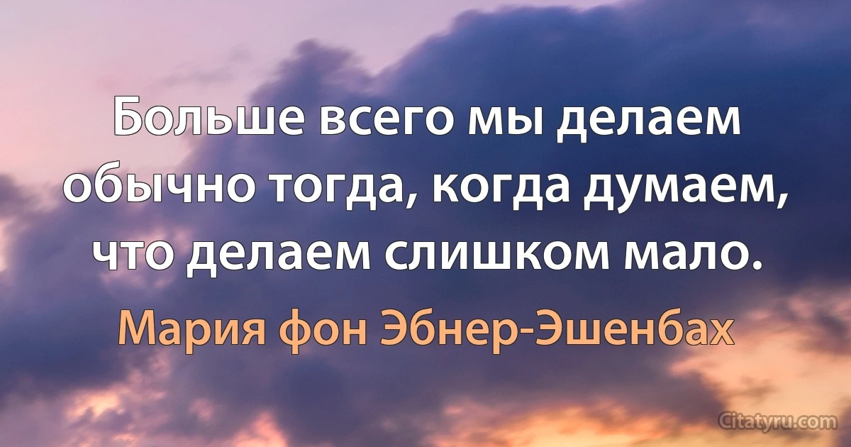 Больше всего мы делаем обычно тогда, когда думаем, что делаем слишком мало. (Мария фон Эбнер-Эшенбах)