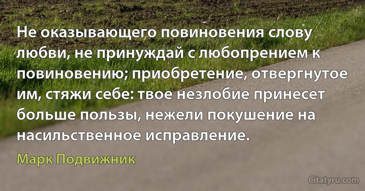 Не оказывающего повиновения слову любви, не принуждай с любопрением к повиновению; приобретение, отвергнутое им, стяжи себе: твое незлобие принесет больше пользы, нежели покушение на насильственное исправление. (Марк Подвижник)