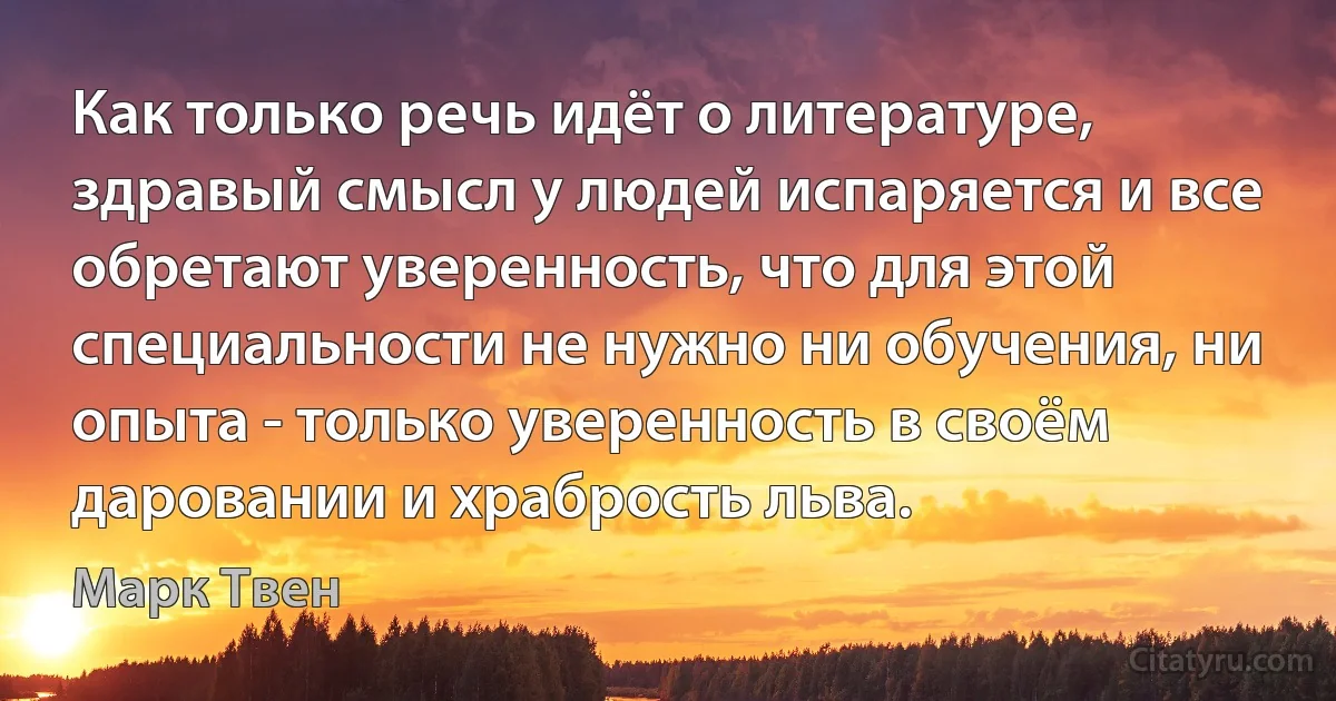 Как только речь идёт о литературе, здравый смысл у людей испаряется и все обретают уверенность, что для этой специальности не нужно ни обучения, ни опыта - только уверенность в своём даровании и храбрость льва. (Марк Твен)