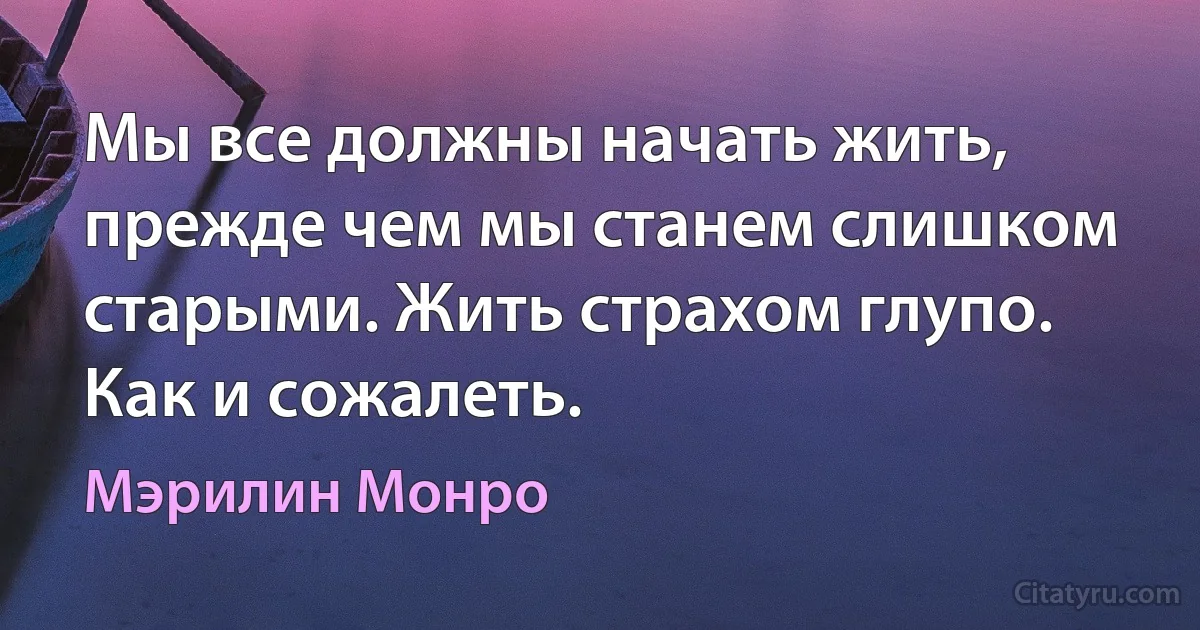 Мы все должны начать жить, прежде чем мы станем слишком старыми. Жить страхом глупо. Как и сожалеть. (Мэрилин Монро)