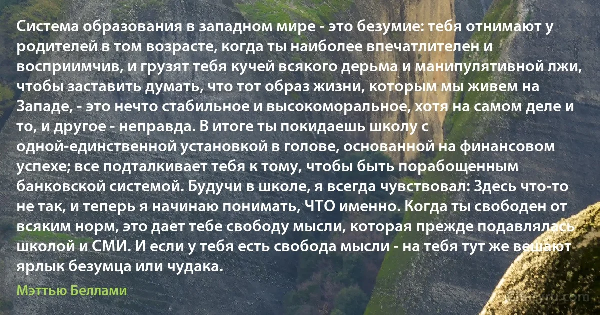 Система образования в западном мире - это безумие: тебя отнимают у родителей в том возрасте, когда ты наиболее впечатлителен и восприимчив, и грузят тебя кучей всякого дерьма и манипулятивной лжи, чтобы заставить думать, что тот образ жизни, которым мы живем на Западе, - это нечто стабильное и высокоморальное, хотя на самом деле и то, и другое - неправда. В итоге ты покидаешь школу с одной-единственной установкой в голове, основанной на финансовом успехе; все подталкивает тебя к тому, чтобы быть порабощенным банковской системой. Будучи в школе, я всегда чувствовал: Здесь что-то не так, и теперь я начинаю понимать, ЧТО именно. Когда ты свободен от всяким норм, это дает тебе свободу мысли, которая прежде подавлялась школой и СМИ. И если у тебя есть свобода мысли - на тебя тут же вешают ярлык безумца или чудака. (Мэттью Беллами)