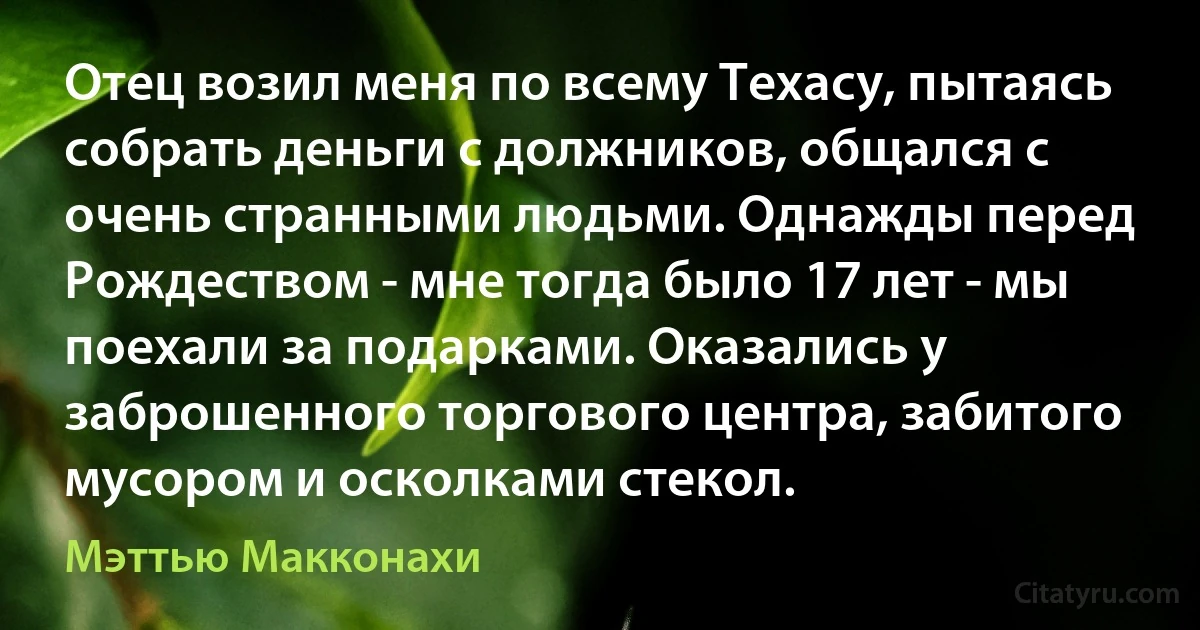 Отец возил меня по всему Техасу, пытаясь собрать деньги с должников, общался с очень странными людьми. Однажды перед Рождеством - мне тогда было 17 лет - мы поехали за подарками. Оказались у заброшенного торгового центра, забитого мусором и осколками стекол. (Мэттью Макконахи)