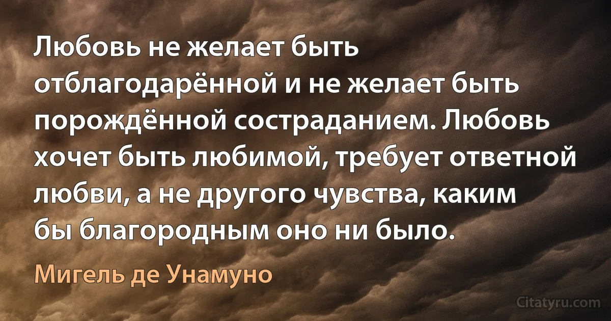 Любовь не желает быть отблагодарённой и не желает быть порождённой состраданием. Любовь хочет быть любимой, требует ответной любви, а не другого чувства, каким бы благородным оно ни было. (Мигель де Унамуно)