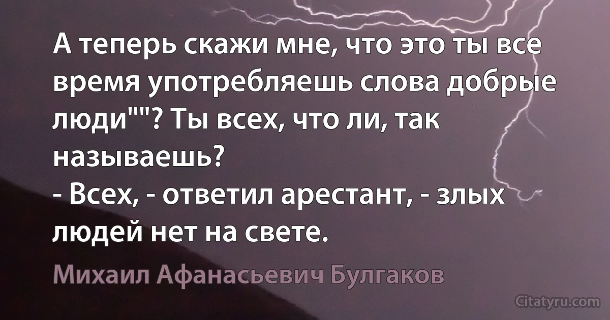 А теперь скажи мне, что это ты все время употребляешь слова добрые
люди""? Ты всех, что ли, так называешь?
- Всех, - ответил арестант, - злых людей нет на свете. (Михаил Афанасьевич Булгаков)